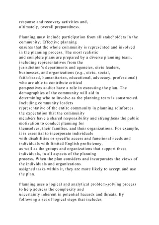 response and recovery activities and,
ultimately, overall preparedness.
Planning must include participation from all stakeholders in the
community. Effective planning
ensures that the whole community is represented and involved
in the planning process. The most realistic
and complete plans are prepared by a diverse planning team,
including representatives from the
jurisdiction’s departments and agencies, civic leaders,
businesses, and organizations (e.g., civic, social,
faith-based, humanitarian, educational, advocacy, professional)
who are able to contribute critical
perspectives and/or have a role in executing the plan. The
demographics of the community will aid in
determining who to involve as the planning team is constructed.
Including community leaders
representative of the entire community in planning reinforces
the expectation that the community
members have a shared responsibility and strengthens the public
motivation to conduct planning for
themselves, their families, and their organizations. For example,
it is essential to incorporate individuals
with disabilities or specific access and functional needs and
individuals with limited English proficiency,
as well as the groups and organizations that support these
individuals, in all aspects of the planning
process. When the plan considers and incorporates the views of
the individuals and organizations
assigned tasks within it, they are more likely to accept and use
the plan.
Planning uses a logical and analytical problem-solving process
to help address the complexity and
uncertainty inherent in potential hazards and threats. By
following a set of logical steps that includes
 