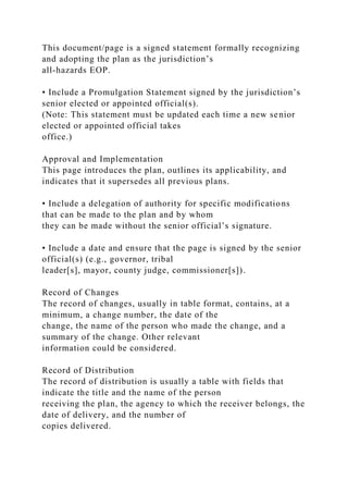 This document/page is a signed statement formally recognizing
and adopting the plan as the jurisdiction’s
all-hazards EOP.
• Include a Promulgation Statement signed by the jurisdiction’s
senior elected or appointed official(s).
(Note: This statement must be updated each time a new senior
elected or appointed official takes
office.)
Approval and Implementation
This page introduces the plan, outlines its applicability, and
indicates that it supersedes all previous plans.
• Include a delegation of authority for specific modifications
that can be made to the plan and by whom
they can be made without the senior official’s signature.
• Include a date and ensure that the page is signed by the senior
official(s) (e.g., governor, tribal
leader[s], mayor, county judge, commissioner[s]).
Record of Changes
The record of changes, usually in table format, contains, at a
minimum, a change number, the date of the
change, the name of the person who made the change, and a
summary of the change. Other relevant
information could be considered.
Record of Distribution
The record of distribution is usually a table with fields that
indicate the title and the name of the person
receiving the plan, the agency to which the receiver belongs, the
date of delivery, and the number of
copies delivered.
 