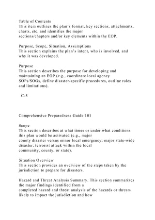 Table of Contents
This item outlines the plan’s format, key sections, attachments,
charts, etc. and identifies the major
sections/chapters and/or key elements within the EOP.
Purpose, Scope, Situation, Assumptions
This section explains the plan’s intent, who is involved, and
why it was developed.
Purpose
This section describes the purpose for developing and
maintaining an EOP (e.g., coordinate local agency
SOPs/SOGs, define disaster-specific procedures, outline roles
and limitations).
C-5
Comprehensive Preparedness Guide 101
Scope
This section describes at what times or under what conditions
this plan would be activated (e.g., major
county disaster versus minor local emergency; major state-wide
disaster; terrorist attack within the local
community, county, or state).
Situation Overview
This section provides an overview of the steps taken by the
jurisdiction to prepare for disasters.
Hazard and Threat Analysis Summary. This section summarizes
the major findings identified from a
completed hazard and threat analysis of the hazards or threats
likely to impact the jurisdiction and how
 
