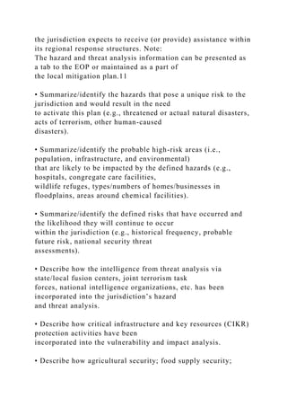 the jurisdiction expects to receive (or provide) assistance within
its regional response structures. Note:
The hazard and threat analysis information can be presented as
a tab to the EOP or maintained as a part of
the local mitigation plan.11
• Summarize/identify the hazards that pose a unique risk to the
jurisdiction and would result in the need
to activate this plan (e.g., threatened or actual natural disasters,
acts of terrorism, other human-caused
disasters).
• Summarize/identify the probable high-risk areas (i.e.,
population, infrastructure, and environmental)
that are likely to be impacted by the defined hazards (e.g.,
hospitals, congregate care facilities,
wildlife refuges, types/numbers of homes/businesses in
floodplains, areas around chemical facilities).
• Summarize/identify the defined risks that have occurred and
the likelihood they will continue to occur
within the jurisdiction (e.g., historical frequency, probable
future risk, national security threat
assessments).
• Describe how the intelligence from threat analysis via
state/local fusion centers, joint terrorism task
forces, national intelligence organizations, etc. has been
incorporated into the jurisdiction’s hazard
and threat analysis.
• Describe how critical infrastructure and key resources (CIKR)
protection activities have been
incorporated into the vulnerability and impact analysis.
• Describe how agricultural security; food supply security;
 