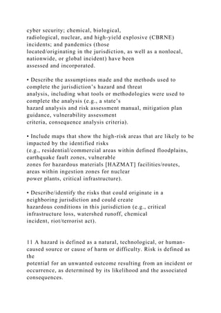 cyber security; chemical, biological,
radiological, nuclear, and high-yield explosive (CBRNE)
incidents; and pandemics (those
located/originating in the jurisdiction, as well as a nonlocal,
nationwide, or global incident) have been
assessed and incorporated.
• Describe the assumptions made and the methods used to
complete the jurisdiction’s hazard and threat
analysis, including what tools or methodologies were used to
complete the analysis (e.g., a state’s
hazard analysis and risk assessment manual, mitigation plan
guidance, vulnerability assessment
criteria, consequence analysis criteria).
• Include maps that show the high-risk areas that are likely to be
impacted by the identified risks
(e.g., residential/commercial areas within defined floodplains,
earthquake fault zones, vulnerable
zones for hazardous materials [HAZMAT] facilities/routes,
areas within ingestion zones for nuclear
power plants, critical infrastructure).
• Describe/identify the risks that could originate in a
neighboring jurisdiction and could create
hazardous conditions in this jurisdiction (e.g., critical
infrastructure loss, watershed runoff, chemical
incident, riot/terrorist act).
11 A hazard is defined as a natural, technological, or human-
caused source or cause of harm or difficulty. Risk is defined as
the
potential for an unwanted outcome resulting from an incident or
occurrence, as determined by its likelihood and the associated
consequences.
 