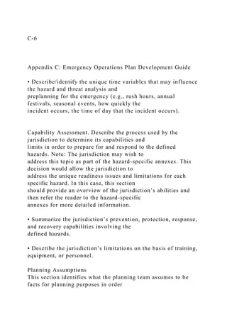 C-6
Appendix C: Emergency Operations Plan Development Guide
• Describe/identify the unique time variables that may influence
the hazard and threat analysis and
preplanning for the emergency (e.g., rush hours, annual
festivals, seasonal events, how quickly the
incident occurs, the time of day that the incident occurs).
Capability Assessment. Describe the process used by the
jurisdiction to determine its capabilities and
limits in order to prepare for and respond to the defined
hazards. Note: The jurisdiction may wish to
address this topic as part of the hazard-specific annexes. This
decision would allow the jurisdiction to
address the unique readiness issues and limitations for each
specific hazard. In this case, this section
should provide an overview of the jurisdiction’s abilities and
then refer the reader to the hazard-specific
annexes for more detailed information.
• Summarize the jurisdiction’s prevention, protection, response,
and recovery capabilities involving the
defined hazards.
• Describe the jurisdiction’s limitations on the basis of training,
equipment, or personnel.
Planning Assumptions
This section identifies what the planning team assumes to be
facts for planning purposes in order
 