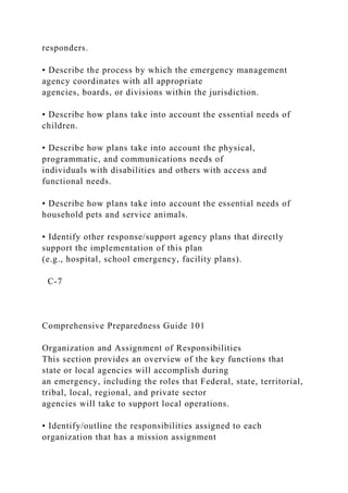 responders.
• Describe the process by which the emergency management
agency coordinates with all appropriate
agencies, boards, or divisions within the jurisdiction.
• Describe how plans take into account the essential needs of
children.
• Describe how plans take into account the physical,
programmatic, and communications needs of
individuals with disabilities and others with access and
functional needs.
• Describe how plans take into account the essential needs of
household pets and service animals.
• Identify other response/support agency plans that directly
support the implementation of this plan
(e.g., hospital, school emergency, facility plans).
C-7
Comprehensive Preparedness Guide 101
Organization and Assignment of Responsibilities
This section provides an overview of the key functions that
state or local agencies will accomplish during
an emergency, including the roles that Federal, state, territorial,
tribal, local, regional, and private sector
agencies will take to support local operations.
• Identify/outline the responsibilities assigned to each
organization that has a mission assignment
 