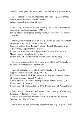 defined in the plan, including (but not limited to) the following:
– Local senior elected or appointed officials (e.g., governor,
mayor, commissioner, administrative
judge, council, executive director)
– Local departments and agencies (e.g., fire, law enforcement,
emergency medical services [EMS],
public health, emergency management, social services, animal
control)
– State agencies most often and/or likely to be used to support
local operations (e.g., Department of
Transportation, State Police/Highway Patrol, Department of
Agriculture, Department of Natural
Resources, Environmental Protection/Quality, Emergency
Management, Homeland Security,
Department of Health/Public Health, National Guard)
– Regional organizations or groups most often and/or likely to
be used to support local operations
– Federal agencies most often and/or likely to be used to
support local operations (e.g., FEMA,
U.S. Coast Guard, U.S. Department of Justice, Federal Bureau
of Investigation, Federal Aviation
Administration, National Transportation Safety Board, U.S.
Department of Defense, U.S.
Department of Transportation, U.S. Department of Agriculture)
– Government-sponsored volunteer resources (e.g., Community
Emergency Response Teams, Fire
Corps and/or Medical Reserve Corps, Volunteers in Police
Service, Auxiliary Police)
– Private sector and voluntary organizations (e.g., organizations
 