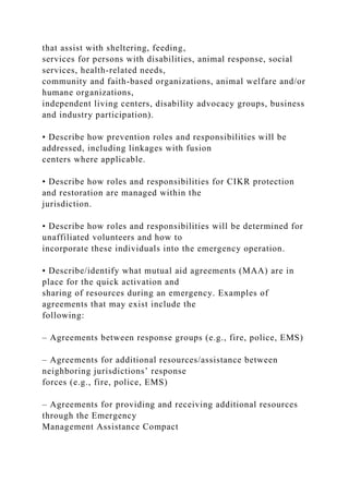 that assist with sheltering, feeding,
services for persons with disabilities, animal response, social
services, health-related needs,
community and faith-based organizations, animal welfare and/or
humane organizations,
independent living centers, disability advocacy groups, business
and industry participation).
• Describe how prevention roles and responsibilities will be
addressed, including linkages with fusion
centers where applicable.
• Describe how roles and responsibilities for CIKR protection
and restoration are managed within the
jurisdiction.
• Describe how roles and responsibilities will be determined for
unaffiliated volunteers and how to
incorporate these individuals into the emergency operation.
• Describe/identify what mutual aid agreements (MAA) are in
place for the quick activation and
sharing of resources during an emergency. Examples of
agreements that may exist include the
following:
– Agreements between response groups (e.g., fire, police, EMS)
– Agreements for additional resources/assistance between
neighboring jurisdictions’ response
forces (e.g., fire, police, EMS)
– Agreements for providing and receiving additional resources
through the Emergency
Management Assistance Compact
 