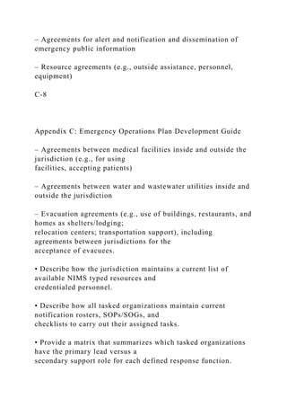 – Agreements for alert and notification and dissemination of
emergency public information
– Resource agreements (e.g., outside assistance, personnel,
equipment)
C-8
Appendix C: Emergency Operations Plan Development Guide
– Agreements between medical facilities inside and outside the
jurisdiction (e.g., for using
facilities, accepting patients)
– Agreements between water and wastewater utilities inside and
outside the jurisdiction
– Evacuation agreements (e.g., use of buildings, restaurants, and
homes as shelters/lodging;
relocation centers; transportation support), including
agreements between jurisdictions for the
acceptance of evacuees.
• Describe how the jurisdiction maintains a current list of
available NIMS typed resources and
credentialed personnel.
• Describe how all tasked organizations maintain current
notification rosters, SOPs/SOGs, and
checklists to carry out their assigned tasks.
• Provide a matrix that summarizes which tasked organizations
have the primary lead versus a
secondary support role for each defined response function.
 