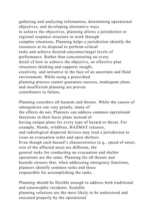 gathering and analyzing information, determining operational
objectives, and developing alternative ways
to achieve the objectives, planning allows a jurisdiction or
regional response structure to work through
complex situations. Planning helps a jurisdiction identify the
resources at its disposal to perform critical
tasks and achieve desired outcomes/target levels of
performance. Rather than concentrating on every
detail of how to achieve the objective, an effective plan
structures thinking and supports insight,
creativity, and initiative in the face of an uncertain and fluid
environment. While using a prescribed
planning process cannot guarantee success, inadequate plans
and insufficient planning are proven
contributors to failure.
Planning considers all hazards and threats. While the causes of
emergencies can vary greatly, many of
the effects do not. Planners can address common operational
functions in their basic plans instead of
having unique plans for every type of hazard or threat. For
example, floods, wildfires, HAZMAT releases,
and radiological dispersal devices may lead a jurisdiction to
issue an evacuation order and open shelters.
Even though each hazard’s characteristics (e.g., speed of onset,
size of the affected area) are different, the
general tasks for conducting an evacuation and shelter
operations are the same. Planning for all threats and
hazards ensures that, when addressing emergency functions,
planners identify common tasks and those
responsible for accomplishing the tasks.
Planning should be flexible enough to address both traditional
and catastrophic incidents. Scalable
planning solutions are the most likely to be understood and
executed properly by the operational
 