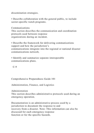dissemination strategies.
• Describe collaboration with the general public, to include
sector-specific watch programs.
Communications
This section describes the communication and coordination
protocols used between response
organizations during an incident.
• Describe the framework for delivering communications
support and how the jurisdiction’s
communications integrate into the regional or national disaster
communications network.
• Identify and summarize separate interoperable
communications plans.
C-9
Comprehensive Preparedness Guide 101
Administration, Finance, and Logistics
Administration
This section describes administrative protocols used during an
emergency operation.
Documentation is an administrative process used by a
jurisdiction to document the response to and
recovery from a disaster. Note: This information can also be
discussed for each emergency response
function or for the specific hazards.
 