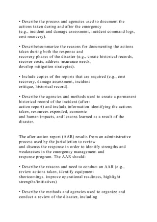 • Describe the process and agencies used to document the
actions taken during and after the emergency
(e.g., incident and damage assessment, incident command logs,
cost recovery).
• Describe/summarize the reasons for documenting the actions
taken during both the response and
recovery phases of the disaster (e.g., create historical records,
recover costs, address insurance needs,
develop mitigation strategies).
• Include copies of the reports that are required (e.g., cost
recovery, damage assessment, incident
critique, historical record).
• Describe the agencies and methods used to create a permanent
historical record of the incident (after-
action report) and include information identifying the actions
taken, resources expended, economic
and human impacts, and lessons learned as a result of the
disaster.
The after-action report (AAR) results from an administrative
process used by the jurisdiction to review
and discuss the response in order to identify strengths and
weaknesses in the emergency management and
response program. The AAR should:
• Describe the reasons and need to conduct an AAR (e.g.,
review actions taken, identify equipment
shortcomings, improve operational readiness, highlight
strengths/initiatives)
• Describe the methods and agencies used to organize and
conduct a review of the disaster, including
 