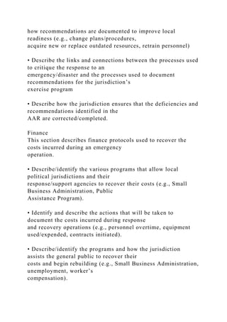 how recommendations are documented to improve local
readiness (e.g., change plans/procedures,
acquire new or replace outdated resources, retrain personnel)
• Describe the links and connections between the processes used
to critique the response to an
emergency/disaster and the processes used to document
recommendations for the jurisdiction’s
exercise program
• Describe how the jurisdiction ensures that the deficiencies and
recommendations identified in the
AAR are corrected/completed.
Finance
This section describes finance protocols used to recover the
costs incurred during an emergency
operation.
• Describe/identify the various programs that allow local
political jurisdictions and their
response/support agencies to recover their costs (e.g., Small
Business Administration, Public
Assistance Program).
• Identify and describe the actions that will be taken to
document the costs incurred during response
and recovery operations (e.g., personnel overtime, equipment
used/expended, contracts initiated).
• Describe/identify the programs and how the jurisdiction
assists the general public to recover their
costs and begin rebuilding (e.g., Small Business Administration,
unemployment, worker’s
compensation).
 