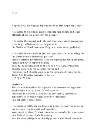 C-10
Appendix C: Emergency Operations Plan Development Guide
• Describe the methods used to educate responders and local
officials about the cost recovery process.
• Describe the impact and role that insurance has in recovering
costs (e.g., self-insured, participation in
the National Flood Insurance Program, homeowner policies).
• Describe the methods of pre- and post-declaration funding for
the jurisdiction’s household pets and
service animals preparedness and emergency response program,
including how to capture eligible
costs for reimbursement by the Public Assistance Program,
eligible donations for volunteer labor and
resources, and eligible donations for mutual aid resources (as
defined in Disaster Assistance Policy
[DAP] 9523.19).
Logistics
This section describes the logistics and resource management
mechanisms used to identify and acquire
resources in advance of and during emergency operations,
especially to overcome gaps possibly identified
in a capability assessment.
• Describe/identify the methods and agencies involved in using
the existing risk analysis and capability
assessment to identify what resources are needed for a response
to a defined hazard, including using
past incident critiques to identify/procure additional resources.
 