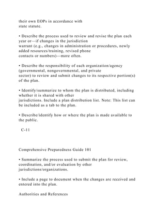their own EOPs in accordance with
state statute.
• Describe the process used to review and revise the plan each
year or—if changes in the jurisdiction
warrant (e.g., changes in administration or procedures, newly
added resources/training, revised phone
contacts or numbers)—more often.
• Describe the responsibility of each organization/agency
(governmental, nongovernmental, and private
sector) to review and submit changes to its respective portion(s)
of the plan.
• Identify/summarize to whom the plan is distributed, including
whether it is shared with other
jurisdictions. Include a plan distribution list. Note: This list can
be included as a tab to the plan.
• Describe/identify how or where the plan is made available to
the public.
C-11
Comprehensive Preparedness Guide 101
• Summarize the process used to submit the plan for review,
coordination, and/or evaluation by other
jurisdictions/organizations.
• Include a page to document when the changes are received and
entered into the plan.
Authorities and References
 
