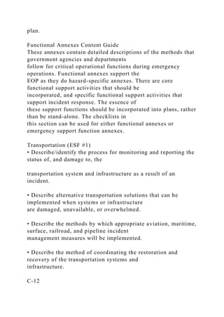 plan.
Functional Annexes Content Guide
These annexes contain detailed descriptions of the methods that
government agencies and departments
follow for critical operational functions during emergency
operations. Functional annexes support the
EOP as they do hazard-specific annexes. There are core
functional support activities that should be
incorporated, and specific functional support activities that
support incident response. The essence of
these support functions should be incorporated into plans, rather
than be stand-alone. The checklists in
this section can be used for either functional annexes or
emergency support function annexes.
Transportation (ESF #1)
• Describe/identify the process for monitoring and reporting the
status of, and damage to, the
transportation system and infrastructure as a result of an
incident.
• Describe alternative transportation solutions that can be
implemented when systems or infrastructure
are damaged, unavailable, or overwhelmed.
• Describe the methods by which appropriate aviation, maritime,
surface, railroad, and pipeline incident
management measures will be implemented.
• Describe the method of coordinating the restoration and
recovery of the transportation systems and
infrastructure.
C-12
 
