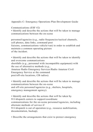 Appendix C: Emergency Operations Plan Development Guide
Communications (ESF #2)
• Identify and describe the actions that will be taken to manage
communications between the on-scene
personnel/agencies (e.g., radio frequencies/tactical channels,
cell phones, data links, command post
liaisons, communications vehicle/van) in order to establish and
maintain a common operating picture
of the incident.
• Identify and describe the actions that will be taken to identify
and overcome communications
shortfalls (e.g., personnel with incompatible equipment) with
the use of alternative methods (e.g.,
Amateur Radio Emergency Services/Radio Amateur Civil
Emergency Service at the command
post/off-site locations, CB radios).
• Identify and describe the actions that will be taken to manage
communications between the on-scene
and off-site personnel/agencies (e.g., shelters, hospitals,
emergency management agency).
• Identify and describe the actions that will be taken by
911/dispatch centers to support/coordinate
communications for the on-scene personnel/agencies, including
alternate methods of service if
911/dispatch is out of operation (e.g., resource mobilization,
documentation, backup).
• Describe the arrangements that exist to protect emergency
 