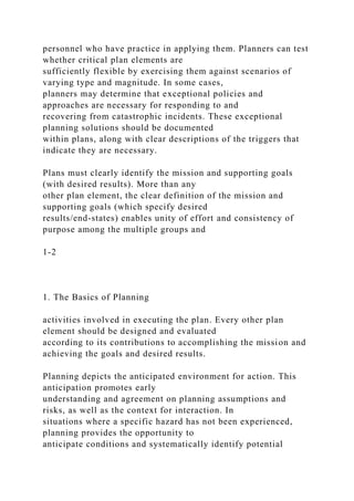 personnel who have practice in applying them. Planners can test
whether critical plan elements are
sufficiently flexible by exercising them against scenarios of
varying type and magnitude. In some cases,
planners may determine that exceptional policies and
approaches are necessary for responding to and
recovering from catastrophic incidents. These exceptional
planning solutions should be documented
within plans, along with clear descriptions of the triggers that
indicate they are necessary.
Plans must clearly identify the mission and supporting goals
(with desired results). More than any
other plan element, the clear definition of the mission and
supporting goals (which specify desired
results/end-states) enables unity of effort and consistency of
purpose among the multiple groups and
1-2
1. The Basics of Planning
activities involved in executing the plan. Every other plan
element should be designed and evaluated
according to its contributions to accomplishing the mission and
achieving the goals and desired results.
Planning depicts the anticipated environment for action. This
anticipation promotes early
understanding and agreement on planning assumptions and
risks, as well as the context for interaction. In
situations where a specific hazard has not been experienced,
planning provides the opportunity to
anticipate conditions and systematically identify potential
 