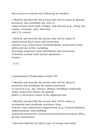 have access to critical sites following an incident.
• Identify and describe the actions that will be taken to identify,
prioritize, and coordinate the work to
repair/restore local roads, bridges, and culverts (e.g., along city,
county, township, state, interstate,
and U.S. routes).
• Identify and describe the actions that will be taken to
repair/restore local water and wastewater
systems (e.g., water/waste treatment plants, water/sewer lines,
public/private wells), including
providing temporary water distribution and wastewater
collection systems until normal operations
resume.
C-13
Comprehensive Preparedness Guide 101
• Identify and describe the actions that will be taken to
prioritize and coordinate the repair/restoration
of services (e.g., gas, electric, phone), including conducting
safety inspections before the general
public is allowed to return to the impacted area.
• Identify and describe the actions that will be taken to
incorporate and coordinate assistance from
Federal, state, and private organizations (e.g., Federal Highway
Administration, state building
inspectors/contractors, state/local historical preservation office,
private contractors).
• Describe/identify the likely types of energy and utility
 