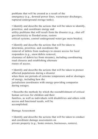 problems that will be created as a result of the
emergency (e.g., downed power lines, wastewater discharges,
ruptured underground storage tanks).
• Identify and describe the actions that will be taken to identify,
prioritize, and coordinate energy and
utility problems that will result from the disaster (e.g., shut off
gas/electricity to flooded areas, restore
critical systems, control underground water/gas main breaks).
• Identify and describe the actions that will be taken to
determine, prioritize, and coordinate the
removal of debris from roadways to ensure access for local
responders (e.g., snow/debris removal,
clearance of debris/ice from streams), including coordinating
road closures and establishing alternate
routes of access.
• Identify and describe the actions that will be taken to protect
affected populations during a disaster
when there are periods of extreme temperature and/or shortages
of energy, including how the
jurisdiction coordinates with energy-providing companies
during outages.
• Describe the methods by which the reestablishment of critical
human services for children and their
families, as well as individuals with disabilities and others with
access and functional needs, will be
accomplished.
Damage Assessment
• Identify and describe the actions that will be taken to conduct
and coordinate damage assessments on
private property (e.g., home owners, businesses, renters).
 