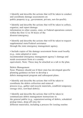 • Identify and describe the actions that will be taken to conduct
and coordinate damage assessments on
public property (e.g., government, private, not-for-profit).
• Identify and describe the actions that will be taken to collect,
organize, and report damage
information to other county, state, or Federal operations centers
within the first 12 to 36 hours of the
disaster/emergency.
• Identify and describe the actions that will be taken to request
supplemental state/Federal assistance
through the state emergency management agency.
• Include copies of the damage assessment forms used locally
(e.g., state-adopted or state-
recommended emergency management agency’s damage and
needs assessment form or a county
equivalent). Note: These may be attached as a tab to the plan.
Debris Management
Note: Planners should see if their state has developed specific
planning guidance on how to develop a
debris management program and subsequent plans.
• Identify and describe the actions that will be taken to
coordinate the debris collection and removal
process (e.g., gather and recycle materials, establish temporary
storage sites, sort/haul debris).
• Identify and describe the actions that will be taken to
communicate debris management instructions to
the general public (e.g., separation/sorting of debris, scheduled
pickup times, drop-off sites for
different materials), including a process for issuing routine
 