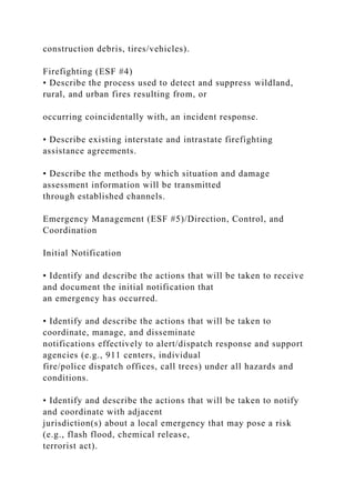 construction debris, tires/vehicles).
Firefighting (ESF #4)
• Describe the process used to detect and suppress wildland,
rural, and urban fires resulting from, or
occurring coincidentally with, an incident response.
• Describe existing interstate and intrastate firefighting
assistance agreements.
• Describe the methods by which situation and damage
assessment information will be transmitted
through established channels.
Emergency Management (ESF #5)/Direction, Control, and
Coordination
Initial Notification
• Identify and describe the actions that will be taken to receive
and document the initial notification that
an emergency has occurred.
• Identify and describe the actions that will be taken to
coordinate, manage, and disseminate
notifications effectively to alert/dispatch response and support
agencies (e.g., 911 centers, individual
fire/police dispatch offices, call trees) under all hazards and
conditions.
• Identify and describe the actions that will be taken to notify
and coordinate with adjacent
jurisdiction(s) about a local emergency that may pose a risk
(e.g., flash flood, chemical release,
terrorist act).
 