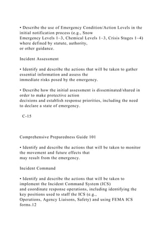 • Describe the use of Emergency Condition/Action Levels in the
initial notification process (e.g., Snow
Emergency Levels 1–3, Chemical Levels 1–3, Crisis Stages 1–4)
where defined by statute, authority,
or other guidance.
Incident Assessment
• Identify and describe the actions that will be taken to gather
essential information and assess the
immediate risks posed by the emergency.
• Describe how the initial assessment is disseminated/shared in
order to make protective action
decisions and establish response priorities, including the need
to declare a state of emergency.
C-15
Comprehensive Preparedness Guide 101
• Identify and describe the actions that will be taken to monitor
the movement and future effects that
may result from the emergency.
Incident Command
• Identify and describe the actions that will be taken to
implement the Incident Command System (ICS)
and coordinate response operations, including identifying the
key positions used to staff the ICS (e.g.,
Operations, Agency Liaisons, Safety) and using FEMA ICS
forms.12
 