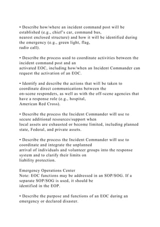 • Describe how/where an incident command post will be
established (e.g., chief’s car, command bus,
nearest enclosed structure) and how it will be identified during
the emergency (e.g., green light, flag,
radio call).
• Describe the process used to coordinate activities between the
incident command post and an
activated EOC, including how/when an Incident Commander can
request the activation of an EOC.
• Identify and describe the actions that will be taken to
coordinate direct communications between the
on-scene responders, as well as with the off-scene agencies that
have a response role (e.g., hospital,
American Red Cross).
• Describe the process the Incident Commander will use to
secure additional resources/support when
local assets are exhausted or become limited, including planned
state, Federal, and private assets.
• Describe the process the Incident Commander will use to
coordinate and integrate the unplanned
arrival of individuals and volunteer groups into the response
system and to clarify their limits on
liability protection.
Emergency Operations Center
Note: EOC functions may be addressed in an SOP/SOG. If a
separate SOP/SOG is used, it should be
identified in the EOP.
• Describe the purpose and functions of an EOC during an
emergency or declared disaster.
 