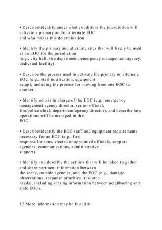 • Describe/identify under what conditions the jurisdiction will
activate a primary and/or alternate EOC
and who makes this determination.
• Identify the primary and alternate sites that will likely be used
as an EOC for the jurisdiction
(e.g., city hall, fire department, emergency management agency,
dedicated facility).
• Describe the process used to activate the primary or alternate
EOC (e.g., staff notification, equipment
setup), including the process for moving from one EOC to
another.
• Identify who is in charge of the EOC (e.g., emergency
management agency director, senior official,
fire/police chief, department/agency director), and describe how
operations will be managed in the
EOC.
• Describe/identify the EOC staff and equipment requirements
necessary for an EOC (e.g., first
response liaisons, elected or appointed officials, support
agencies, communications, administrative
support).
• Identify and describe the actions that will be taken to gather
and share pertinent information between
the scene, outside agencies, and the EOC (e.g., damage
observations, response priorities, resource
needs), including sharing information between neighboring and
state EOCs.
12 More information may be found at
 