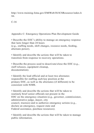 http://www.training.fema.gov/EMIWeb/IS/ICSResource/index.h
tm.
C-16
Appendix C: Emergency Operations Plan Development Guide
• Describe the EOC’s ability to manage an emergency response
that lasts longer than 24 hours
(e.g., staffing needs, shift changes, resource needs, feeding,
alternate power).
• Identify and describe the actions that will be taken to
transition from response to recovery operations.
• Describe the process used to deactivate/close the EOC (e.g.,
staff releases, equipment cleanup,
documentation).
• Identify the lead official and at least two alternates
responsible for staffing each key position at the
primary EOC, as well as the alternates (if different) to be
consistent with NIMS.
• Identify and describe the actions that will be taken to
routinely brief senior officials not present in the
EOC on the emergency situation (e.g., governor, commissioner,
administrative judge, mayor, city
council, trustees) and to authorize emergency actions (e.g.,
declare an emergency, request state and
Federal assistance, purchase resources).
• Identify and describe the actions that will be taken to manage
public information.
 
