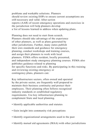 problems and workable solutions. Planners
should review existing EOPs to ensure current assumptions are
still necessary and valid. After-action
reports (AAR) of recent emergency operations and exercises in
the jurisdiction will help planners develop
a list of lessons learned to address when updating plans.
Planning does not need to start from scratch.
Planners should take advantage of the experience
of other planners, as well as plans generated by
other jurisdictions. Further, many states publish
their own standards and guidance for emergency
planning, conduct workshops and training courses,
and assign their planners to work with local
planners. FEMA offers resident, locally presented,
and independent study emergency planning courses. FEMA also
publishes guidance related to planning
for specific functions and risks. By participating in this training
and reviewing existing emergency or
contingency plans, planners can:
Key infrastructure sectors, often owned and operated
by the private sector, are frequently well prepared to
maintain their business continuity and protect their
employees. Their planning often follows recognized
industry standards or established regulatory
requirements. Use key infrastructure planning to
complement State and local planning.
• Identify applicable authorities and statutes
• Gain insight into community risk perceptions
• Identify organizational arrangements used in the past
• Identify mutual aid agreements (MAA) with other jurisdictions
 