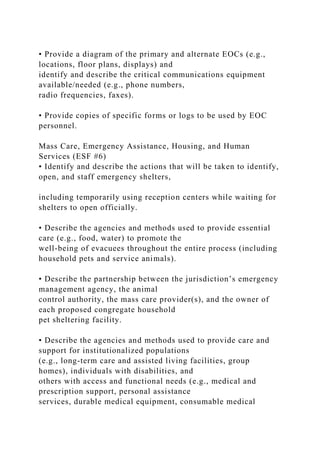 • Provide a diagram of the primary and alternate EOCs (e.g.,
locations, floor plans, displays) and
identify and describe the critical communications equipment
available/needed (e.g., phone numbers,
radio frequencies, faxes).
• Provide copies of specific forms or logs to be used by EOC
personnel.
Mass Care, Emergency Assistance, Housing, and Human
Services (ESF #6)
• Identify and describe the actions that will be taken to identify,
open, and staff emergency shelters,
including temporarily using reception centers while waiting for
shelters to open officially.
• Describe the agencies and methods used to provide essential
care (e.g., food, water) to promote the
well-being of evacuees throughout the entire process (including
household pets and service animals).
• Describe the partnership between the jurisdiction’s emergency
management agency, the animal
control authority, the mass care provider(s), and the owner of
each proposed congregate household
pet sheltering facility.
• Describe the agencies and methods used to provide care and
support for institutionalized populations
(e.g., long-term care and assisted living facilities, group
homes), individuals with disabilities, and
others with access and functional needs (e.g., medical and
prescription support, personal assistance
services, durable medical equipment, consumable medical
 