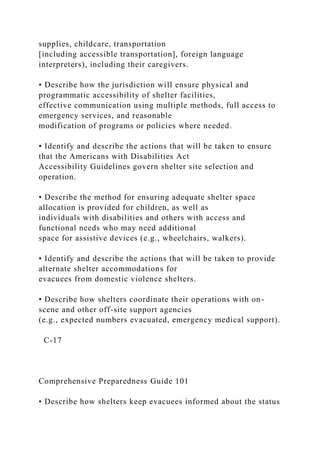 supplies, childcare, transportation
[including accessible transportation], foreign language
interpreters), including their caregivers.
• Describe how the jurisdiction will ensure physical and
programmatic accessibility of shelter facilities,
effective communication using multiple methods, full access to
emergency services, and reasonable
modification of programs or policies where needed.
• Identify and describe the actions that will be taken to ensure
that the Americans with Disabilities Act
Accessibility Guidelines govern shelter site selection and
operation.
• Describe the method for ensuring adequate shelter space
allocation is provided for children, as well as
individuals with disabilities and others with access and
functional needs who may need additional
space for assistive devices (e.g., wheelchairs, walkers).
• Identify and describe the actions that will be taken to provide
alternate shelter accommodations for
evacuees from domestic violence shelters.
• Describe how shelters coordinate their operations with on-
scene and other off-site support agencies
(e.g., expected numbers evacuated, emergency medical support).
C-17
Comprehensive Preparedness Guide 101
• Describe how shelters keep evacuees informed about the status
 