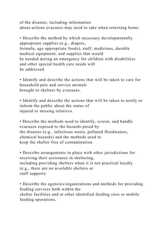 of the disaster, including information
about actions evacuees may need to take when returning home.
• Describe the method by which necessary developmentally
appropriate supplies (e.g., diapers,
formula, age appropriate foods), staff, medicines, durable
medical equipment, and supplies that would
be needed during an emergency for children with disabilities
and other special health care needs will
be addressed.
• Identify and describe the actions that will be taken to care for
household pets and service animals
brought to shelters by evacuees.
• Identify and describe the actions that will be taken to notify or
inform the public about the status of
injured or missing relatives.
• Describe the methods used to identify, screen, and handle
evacuees exposed to the hazards posed by
the disaster (e.g., infectious waste, polluted floodwaters,
chemical hazards) and the methods used to
keep the shelter free of contamination.
• Describe arrangements in place with other jurisdictions for
receiving their assistance in sheltering,
including providing shelters when it is not practical locally
(e.g., there are no available shelters or
staff support).
• Describe the agencies/organizations and methods for providing
feeding services both within the
shelter facilities and at other identified feeding sites or mobile
feeding operations.
 