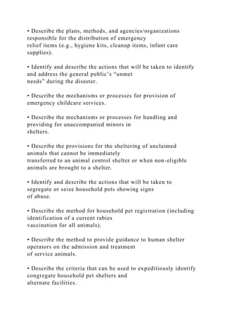 • Describe the plans, methods, and agencies/organizations
responsible for the distribution of emergency
relief items (e.g., hygiene kits, cleanup items, infant care
supplies).
• Identify and describe the actions that will be taken to identify
and address the general public’s “unmet
needs” during the disaster.
• Describe the mechanisms or processes for provision of
emergency childcare services.
• Describe the mechanisms or processes for handling and
providing for unaccompanied minors in
shelters.
• Describe the provisions for the sheltering of unclaimed
animals that cannot be immediately
transferred to an animal control shelter or when non-eligible
animals are brought to a shelter.
• Identify and describe the actions that will be taken to
segregate or seize household pets showing signs
of abuse.
• Describe the method for household pet registration (including
identification of a current rabies
vaccination for all animals).
• Describe the method to provide guidance to human shelter
operators on the admission and treatment
of service animals.
• Describe the criteria that can be used to expeditiously identify
congregate household pet shelters and
alternate facilities.
 