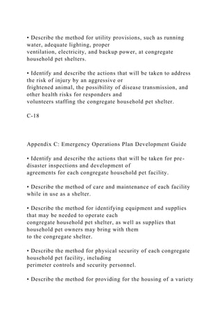 • Describe the method for utility provisions, such as running
water, adequate lighting, proper
ventilation, electricity, and backup power, at congregate
household pet shelters.
• Identify and describe the actions that will be taken to address
the risk of injury by an aggressive or
frightened animal, the possibility of disease transmission, and
other health risks for responders and
volunteers staffing the congregate household pet shelter.
C-18
Appendix C: Emergency Operations Plan Development Guide
• Identify and describe the actions that will be taken for pre-
disaster inspections and development of
agreements for each congregate household pet facility.
• Describe the method of care and maintenance of each facility
while in use as a shelter.
• Describe the method for identifying equipment and supplies
that may be needed to operate each
congregate household pet shelter, as well as supplies that
household pet owners may bring with them
to the congregate shelter.
• Describe the method for physical security of each congregate
household pet facility, including
perimeter controls and security personnel.
• Describe the method for providing for the housing of a variety
 