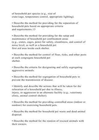of household pet species (e.g., size of
crate/cage, temperature control, appropriate lighting).
• Describe the method for providing for the separation of
household pets based on appropriate criteria
and requirements.13
• Describe the method for providing for the setup and
maintenance of household pet confinement areas
(e.g., crates, cages, pens) for safety, cleanliness, and control of
noise level, as well as a household pet
first aid area inside each shelter.
• Describe the method for control of fleas, ticks, and other pests
at each congregate household pet
shelter.
• Describe the criteria for designating and safely segregating
aggressive animals.
• Describe the method for segregation of household pets to
prevent the transmission of disease.
• Identify and describe the actions that will be taken for the
relocation of a household pet due to illness,
injury, or aggression to an alternate facility (e.g., veterinary
clinic, animal control shelter).
• Describe the method for providing controlled areas (indoor or
outdoor) for exercising household pets.
• Describe the method for household pet waste and dead animal
disposal.
• Describe the method for the reunion of rescued animals with
their owners.
 