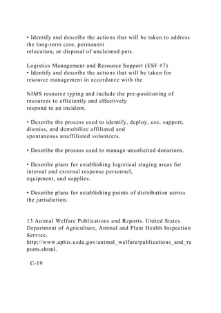 • Identify and describe the actions that will be taken to address
the long-term care, permanent
relocation, or disposal of unclaimed pets.
Logistics Management and Resource Support (ESF #7)
• Identify and describe the actions that will be taken for
resource management in accordance with the
NIMS resource typing and include the pre-positioning of
resources to efficiently and effectively
respond to an incident.
• Describe the process used to identify, deploy, use, support,
dismiss, and demobilize affiliated and
spontaneous unaffiliated volunteers.
• Describe the process used to manage unsolicited donations.
• Describe plans for establishing logistical staging areas for
internal and external response personnel,
equipment, and supplies.
• Describe plans for establishing points of distribution across
the jurisdiction.
13 Animal Welfare Publications and Reports. United States
Department of Agriculture, Animal and Plant Health Inspection
Service.
http://www.aphis.usda.gov/animal_welfare/publications_and_re
ports.shtml.
C-19
 
