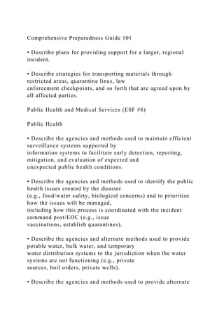 Comprehensive Preparedness Guide 101
• Describe plans for providing support for a larger, regional
incident.
• Describe strategies for transporting materials through
restricted areas, quarantine lines, law
enforcement checkpoints, and so forth that are agreed upon by
all affected parties.
Public Health and Medical Services (ESF #8)
Public Health
• Describe the agencies and methods used to maintain efficient
surveillance systems supported by
information systems to facilitate early detection, reporting,
mitigation, and evaluation of expected and
unexpected public health conditions.
• Describe the agencies and methods used to identify the public
health issues created by the disaster
(e.g., food/water safety, biological concerns) and to prioritize
how the issues will be managed,
including how this process is coordinated with the incident
command post/EOC (e.g., issue
vaccinations, establish quarantines).
• Describe the agencies and alternate methods used to provide
potable water, bulk water, and temporary
water distribution systems to the jurisdiction when the water
systems are not functioning (e.g., private
sources, boil orders, private wells).
• Describe the agencies and methods used to provide alternate
 
