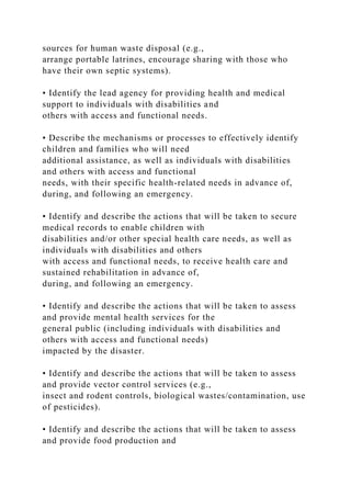 sources for human waste disposal (e.g.,
arrange portable latrines, encourage sharing with those who
have their own septic systems).
• Identify the lead agency for providing health and medical
support to individuals with disabilities and
others with access and functional needs.
• Describe the mechanisms or processes to effectively identify
children and families who will need
additional assistance, as well as individuals with disabilities
and others with access and functional
needs, with their specific health-related needs in advance of,
during, and following an emergency.
• Identify and describe the actions that will be taken to secure
medical records to enable children with
disabilities and/or other special health care needs, as well as
individuals with disabilities and others
with access and functional needs, to receive health care and
sustained rehabilitation in advance of,
during, and following an emergency.
• Identify and describe the actions that will be taken to assess
and provide mental health services for the
general public (including individuals with disabilities and
others with access and functional needs)
impacted by the disaster.
• Identify and describe the actions that will be taken to assess
and provide vector control services (e.g.,
insect and rodent controls, biological wastes/contamination, use
of pesticides).
• Identify and describe the actions that will be taken to assess
and provide food production and
 