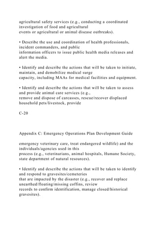 agricultural safety services (e.g., conducting a coordinated
investigation of food and agricultural
events or agricultural or animal disease outbreaks).
• Describe the use and coordination of health professionals,
incident commanders, and public
information officers to issue public health media releases and
alert the media.
• Identify and describe the actions that will be taken to initiate,
maintain, and demobilize medical surge
capacity, including MAAs for medical facilities and equipment.
• Identify and describe the actions that will be taken to assess
and provide animal care services (e.g.,
remove and dispose of carcasses, rescue/recover displaced
household pets/livestock, provide
C-20
Appendix C: Emergency Operations Plan Development Guide
emergency veterinary care, treat endangered wildlife) and the
individuals/agencies used in this
process (e.g., veterinarians, animal hospitals, Humane Society,
state department of natural resources).
• Identify and describe the actions that will be taken to identify
and respond to gravesites/cemeteries
that are impacted by the disaster (e.g., recover and replace
unearthed/floating/missing coffins, review
records to confirm identification, manage closed/historical
gravesites).
 