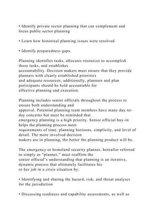 • Identify private sector planning that can complement and
focus public sector planning
• Learn how historical planning issues were resolved
• Identify preparedness gaps.
Planning identifies tasks, allocates resources to accomplish
those tasks, and establishes
accountability. Decision makers must ensure that they provide
planners with clearly established priorities
and adequate resources; additionally, planners and plan
participants should be held accountable for
effective planning and execution.
Planning includes senior officials throughout the process to
ensure both understanding and
approval. Potential planning team members have many day-to-
day concerns but must be reminded that
emergency planning is a high priority. Senior official buy-in
helps the planning process meet
requirements of time, planning horizons, simplicity, and level of
detail. The more involved decision
makers are in planning, the better the planning product will be.
The emergency or homeland security planner, hereafter referred
to simply as “planner,” must reaffirm the
senior official’s understanding that planning is an iterative,
dynamic process that ultimately facilitates his
or her job in a crisis situation by:
• Identifying and sharing the hazard, risk, and threat analyses
for the jurisdiction
• Discussing readiness and capability assessments, as well as
 