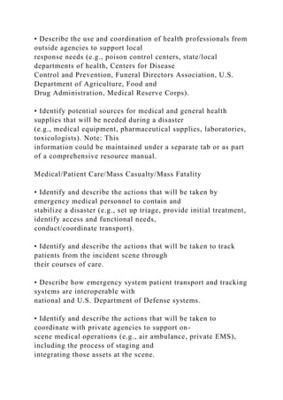 • Describe the use and coordination of health professionals from
outside agencies to support local
response needs (e.g., poison control centers, state/local
departments of health, Centers for Disease
Control and Prevention, Funeral Directors Association, U.S.
Department of Agriculture, Food and
Drug Administration, Medical Reserve Corps).
• Identify potential sources for medical and general health
supplies that will be needed during a disaster
(e.g., medical equipment, pharmaceutical supplies, laboratories,
toxicologists). Note: This
information could be maintained under a separate tab or as part
of a comprehensive resource manual.
Medical/Patient Care/Mass Casualty/Mass Fatality
• Identify and describe the actions that will be taken by
emergency medical personnel to contain and
stabilize a disaster (e.g., set up triage, provide initial treatment,
identify access and functional needs,
conduct/coordinate transport).
• Identify and describe the actions that will be taken to track
patients from the incident scene through
their courses of care.
• Describe how emergency system patient transport and tracking
systems are interoperable with
national and U.S. Department of Defense systems.
• Identify and describe the actions that will be taken to
coordinate with private agencies to support on-
scene medical operations (e.g., air ambulance, private EMS),
including the process of staging and
integrating those assets at the scene.
 