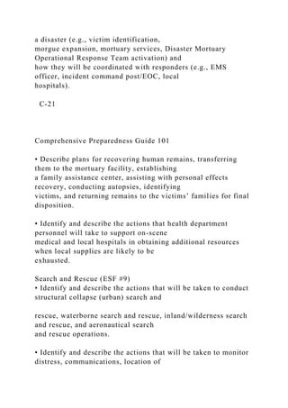 a disaster (e.g., victim identification,
morgue expansion, mortuary services, Disaster Mortuary
Operational Response Team activation) and
how they will be coordinated with responders (e.g., EMS
officer, incident command post/EOC, local
hospitals).
C-21
Comprehensive Preparedness Guide 101
• Describe plans for recovering human remains, transferring
them to the mortuary facility, establishing
a family assistance center, assisting with personal effects
recovery, conducting autopsies, identifying
victims, and returning remains to the victims’ families for final
disposition.
• Identify and describe the actions that health department
personnel will take to support on-scene
medical and local hospitals in obtaining additional resources
when local supplies are likely to be
exhausted.
Search and Rescue (ESF #9)
• Identify and describe the actions that will be taken to conduct
structural collapse (urban) search and
rescue, waterborne search and rescue, inland/wilderness search
and rescue, and aeronautical search
and rescue operations.
• Identify and describe the actions that will be taken to monitor
distress, communications, location of
 