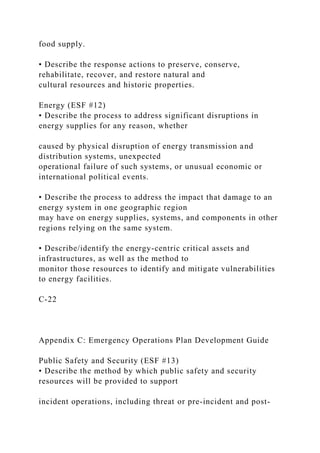 food supply.
• Describe the response actions to preserve, conserve,
rehabilitate, recover, and restore natural and
cultural resources and historic properties.
Energy (ESF #12)
• Describe the process to address significant disruptions in
energy supplies for any reason, whether
caused by physical disruption of energy transmission and
distribution systems, unexpected
operational failure of such systems, or unusual economic or
international political events.
• Describe the process to address the impact that damage to an
energy system in one geographic region
may have on energy supplies, systems, and components in other
regions relying on the same system.
• Describe/identify the energy-centric critical assets and
infrastructures, as well as the method to
monitor those resources to identify and mitigate vulnerabilities
to energy facilities.
C-22
Appendix C: Emergency Operations Plan Development Guide
Public Safety and Security (ESF #13)
• Describe the method by which public safety and security
resources will be provided to support
incident operations, including threat or pre-incident and post-
 