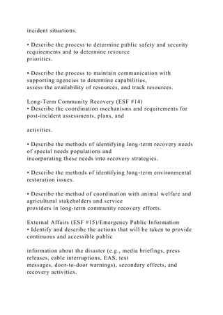 incident situations.
• Describe the process to determine public safety and security
requirements and to determine resource
priorities.
• Describe the process to maintain communication with
supporting agencies to determine capabilities,
assess the availability of resources, and track resources.
Long-Term Community Recovery (ESF #14)
• Describe the coordination mechanisms and requirements for
post-incident assessments, plans, and
activities.
• Describe the methods of identifying long-term recovery needs
of special needs populations and
incorporating these needs into recovery strategies.
• Describe the methods of identifying long-term environmental
restoration issues.
• Describe the method of coordination with animal welfare and
agricultural stakeholders and service
providers in long-term community recovery efforts.
External Affairs (ESF #15)/Emergency Public Information
• Identify and describe the actions that will be taken to provide
continuous and accessible public
information about the disaster (e.g., media briefings, press
releases, cable interruptions, EAS, text
messages, door-to-door warnings), secondary effects, and
recovery activities.
 