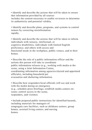 • Identify and describe the actions that will be taken to ensure
that information provided by all sources
includes the content necessary to enable reviewers to determine
its authenticity and potential validity.
• Identify and describe plans, programs, and systems to control
rumors by correcting misinformation
rapidly.
• Identify and describe the actions that will be taken to inform
individuals with sensory, intellectual, or
cognitive disabilities; individuals with limited English
proficiency; and others with access and
functional needs in the workplace, public venues, and in their
homes.
• Describe the role of a public information officer and the
actions this person will take to coordinate
public information releases (e.g., working with media at the
scene, using a Joint Information Center,
coordinating information among agencies/elected and appointed
officials), including household pet
evacuation and sheltering information.
• Describe how responders/local officials will use and work
with the media during an emergency
(e.g., schedule press briefings; establish media centers on-
scene; control access to the scene,
responders, and victims).
• Include prepared public instructions for identified hazards,
including materials for managers of
congregate care facilities, such as childcare centers, group
homes, assisted living centers, and nursing
homes.
 