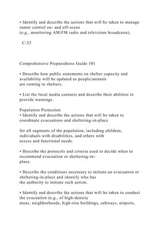 • Identify and describe the actions that will be taken to manage
rumor control on- and off-scene
(e.g., monitoring AM/FM radio and television broadcasts).
C-23
Comprehensive Preparedness Guide 101
• Describe how public statements on shelter capacity and
availability will be updated as people/animals
are coming to shelters.
• List the local media contacts and describe their abilities to
provide warnings.
Population Protection
• Identify and describe the actions that will be taken to
coordinate evacuations and sheltering-in-place
for all segments of the population, including children,
individuals with disabilities, and others with
access and functional needs.
• Describe the protocols and criteria used to decide when to
recommend evacuation or sheltering-in-
place.
• Describe the conditions necessary to initiate an evacuation or
sheltering-in-place and identify who has
the authority to initiate such action.
• Identify and describe the actions that will be taken to conduct
the evacuation (e.g., of high-density
areas, neighborhoods, high-rise buildings, subways, airports,
 