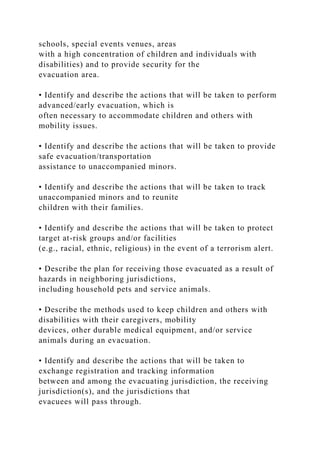 schools, special events venues, areas
with a high concentration of children and individuals with
disabilities) and to provide security for the
evacuation area.
• Identify and describe the actions that will be taken to perform
advanced/early evacuation, which is
often necessary to accommodate children and others with
mobility issues.
• Identify and describe the actions that will be taken to provide
safe evacuation/transportation
assistance to unaccompanied minors.
• Identify and describe the actions that will be taken to track
unaccompanied minors and to reunite
children with their families.
• Identify and describe the actions that will be taken to protect
target at-risk groups and/or facilities
(e.g., racial, ethnic, religious) in the event of a terrorism alert.
• Describe the plan for receiving those evacuated as a result of
hazards in neighboring jurisdictions,
including household pets and service animals.
• Describe the methods used to keep children and others with
disabilities with their caregivers, mobility
devices, other durable medical equipment, and/or service
animals during an evacuation.
• Identify and describe the actions that will be taken to
exchange registration and tracking information
between and among the evacuating jurisdiction, the receiving
jurisdiction(s), and the jurisdictions that
evacuees will pass through.
 
