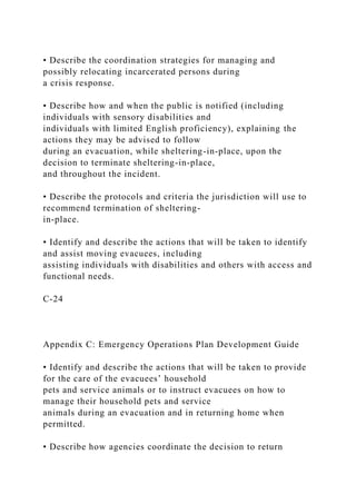 • Describe the coordination strategies for managing and
possibly relocating incarcerated persons during
a crisis response.
• Describe how and when the public is notified (including
individuals with sensory disabilities and
individuals with limited English proficiency), explaining the
actions they may be advised to follow
during an evacuation, while sheltering-in-place, upon the
decision to terminate sheltering-in-place,
and throughout the incident.
• Describe the protocols and criteria the jurisdiction will use to
recommend termination of sheltering-
in-place.
• Identify and describe the actions that will be taken to identify
and assist moving evacuees, including
assisting individuals with disabilities and others with access and
functional needs.
C-24
Appendix C: Emergency Operations Plan Development Guide
• Identify and describe the actions that will be taken to provide
for the care of the evacuees’ household
pets and service animals or to instruct evacuees on how to
manage their household pets and service
animals during an evacuation and in returning home when
permitted.
• Describe how agencies coordinate the decision to return
 