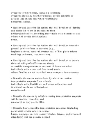 evacuees to their homes, including informing
evacuees about any health or physical access concerns or
actions they should take when returning to
homes/businesses.
• Identify and describe the actions that will be taken to identify
and assist the return of evacuees to their
homes/communities, including individuals with disabilities and
others with access and functional
needs.
• Identify and describe the actions that will be taken when the
general public refuses to evacuate (e.g.,
implement forced removal, contact next of kin, place unique
markings on homes, take no action).
• Identify and describe the actions that will be taken to ensure
the availability of sufficient and timely
accessible transportation to evacuate children and other
individuals with access and functional needs
whose families do not have their own transportation resources.
• Describe the means and methods by which evacuation
transportation requests from schools,
individuals with disabilities, and others with access and
functional needs are collected and
consolidated.
• Describe the means by which incoming transportation requests
will be tracked, recorded, and
monitored as they are fulfilled.
• Describe how accessible transportation resources (including
paratransit service vehicles, school
buses, municipal surface transit vehicles, drivers, and/or trained
attendants) that can provide needed
 