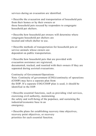 services during an evacuation are identified.
• Describe the evacuation and transportation of household pets
from their homes or by their owners or
those household pets rescued by responders to congregate
household pet shelters.
• Describe how household pet owners will determine where
congregate household pet shelters are
located and which shelter to use.
• Describe methods of transportation for household pets or
service animals whose owners are
dependent on public transportation.
• Describe how household pets that are provided with
evacuation assistance are registered,
documented, tracked, and reunited with their owners if they are
separated during assisted evacuations.
Continuity of Government/Operations
Note: Continuity of government (COG)/continuity of operations
(COOP) may have a separate plan from
the EOP. If a separate COG/COOP plan is used, it should be
identified in the EOP.
• Describe essential functions, such as providing vital services,
exercising civil authority, maintaining
the safety and well-being of the populace, and sustaining the
industrial/economic base in an
emergency.
• Describe plans for establishing recovery time objectives,
recovery point objectives, or recovery
priorities for each essential function.
 