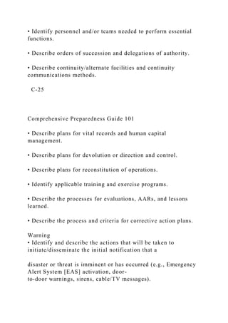• Identify personnel and/or teams needed to perform essential
functions.
• Describe orders of succession and delegations of authority.
• Describe continuity/alternate facilities and continuity
communications methods.
C-25
Comprehensive Preparedness Guide 101
• Describe plans for vital records and human capital
management.
• Describe plans for devolution or direction and control.
• Describe plans for reconstitution of operations.
• Identify applicable training and exercise programs.
• Describe the processes for evaluations, AARs, and lessons
learned.
• Describe the process and criteria for corrective action plans.
Warning
• Identify and describe the actions that will be taken to
initiate/disseminate the initial notification that a
disaster or threat is imminent or has occurred (e.g., Emergency
Alert System [EAS] activation, door-
to-door warnings, sirens, cable/TV messages).
 